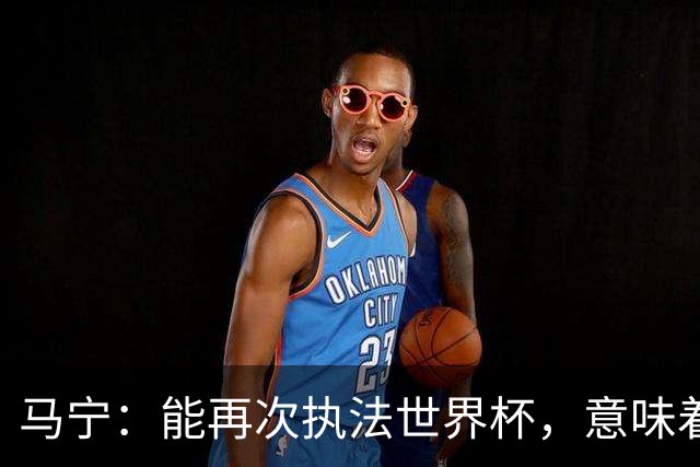 马宁：能再次执法世界杯，意味着过去三年我保持高水平的执法质量